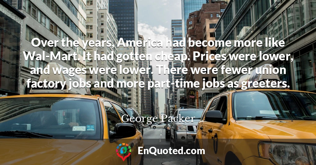 Over the years, America had become more like Wal-Mart. It had gotten cheap. Prices were lower, and wages were lower. There were fewer union factory jobs and more part-time jobs as greeters.