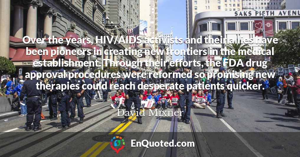 Over the years, HIV/AIDS activists and their allies have been pioneers in creating new frontiers in the medical establishment. Through their efforts, the FDA drug approval procedures were reformed so promising new therapies could reach desperate patients quicker.