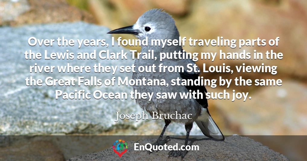 Over the years, I found myself traveling parts of the Lewis and Clark Trail, putting my hands in the river where they set out from St. Louis, viewing the Great Falls of Montana, standing by the same Pacific Ocean they saw with such joy.