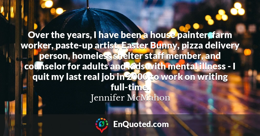 Over the years, I have been a house painter, farm worker, paste-up artist, Easter Bunny, pizza delivery person, homeless shelter staff member, and counselor for adults and kids with mental illness - I quit my last real job in 2000 to work on writing full-time.