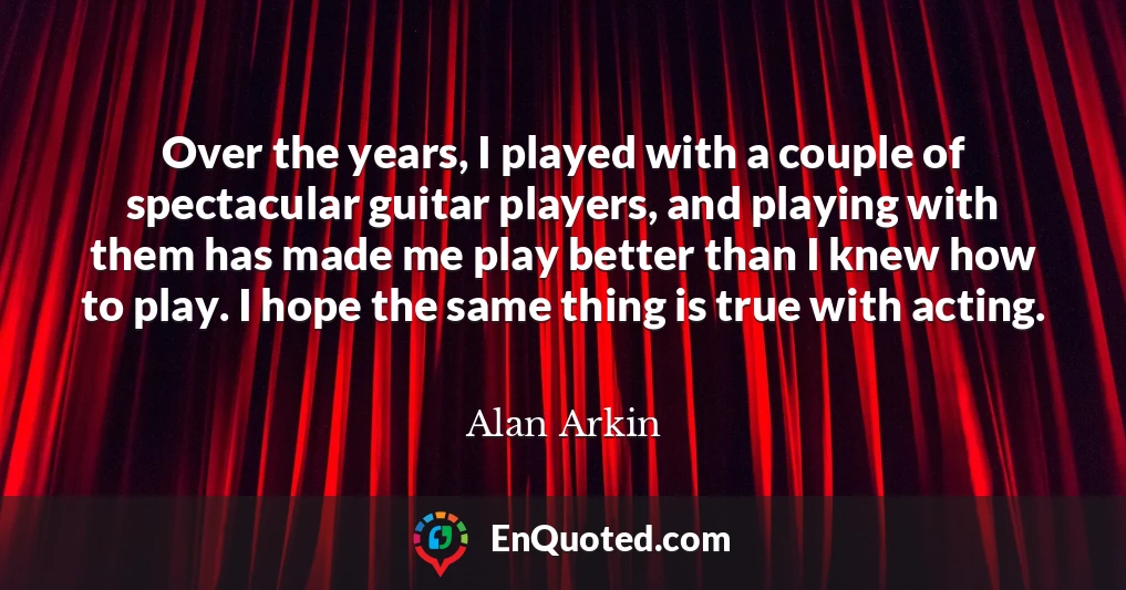 Over the years, I played with a couple of spectacular guitar players, and playing with them has made me play better than I knew how to play. I hope the same thing is true with acting.