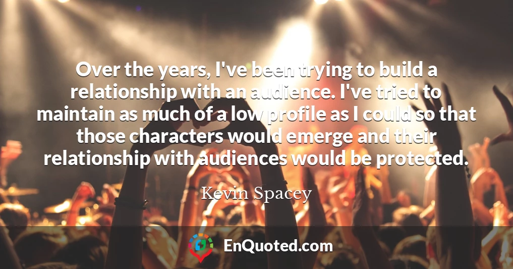 Over the years, I've been trying to build a relationship with an audience. I've tried to maintain as much of a low profile as I could so that those characters would emerge and their relationship with audiences would be protected.