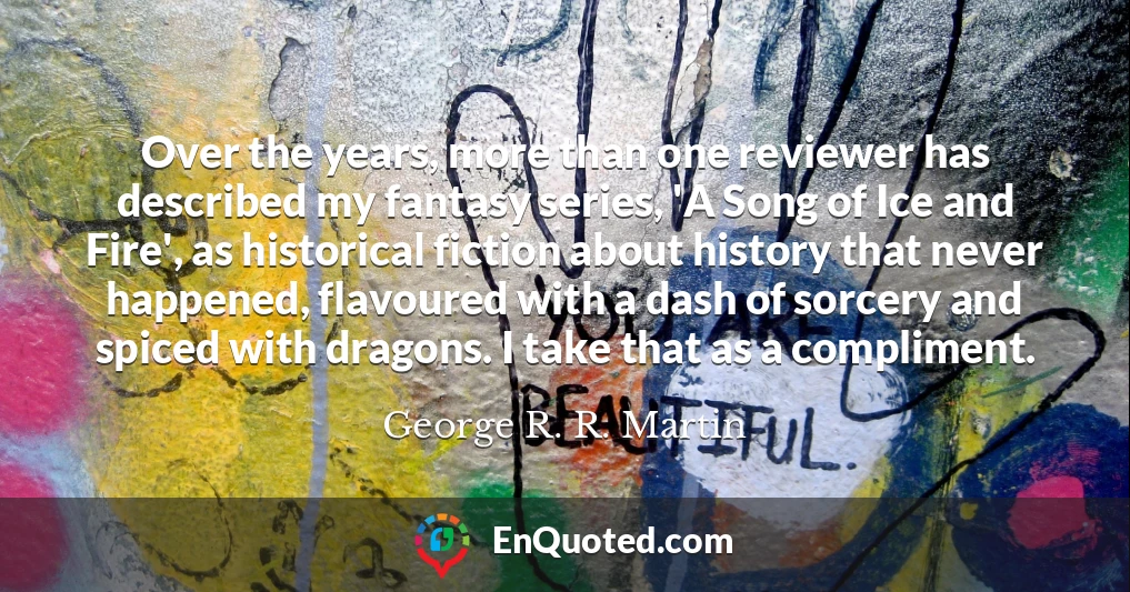 Over the years, more than one reviewer has described my fantasy series, 'A Song of Ice and Fire', as historical fiction about history that never happened, flavoured with a dash of sorcery and spiced with dragons. I take that as a compliment.