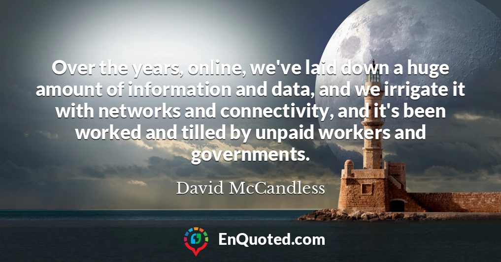 Over the years, online, we've laid down a huge amount of information and data, and we irrigate it with networks and connectivity, and it's been worked and tilled by unpaid workers and governments.