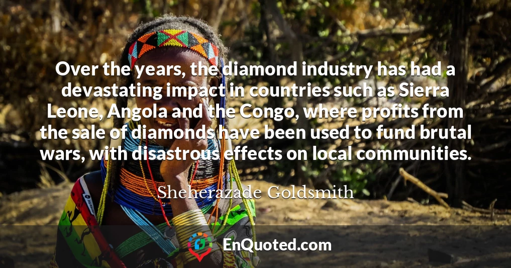 Over the years, the diamond industry has had a devastating impact in countries such as Sierra Leone, Angola and the Congo, where profits from the sale of diamonds have been used to fund brutal wars, with disastrous effects on local communities.