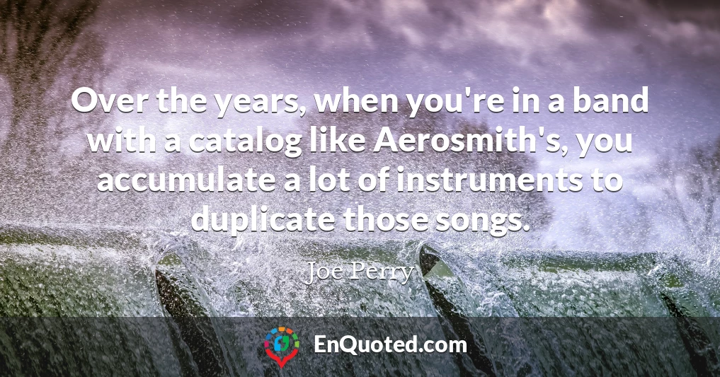 Over the years, when you're in a band with a catalog like Aerosmith's, you accumulate a lot of instruments to duplicate those songs.