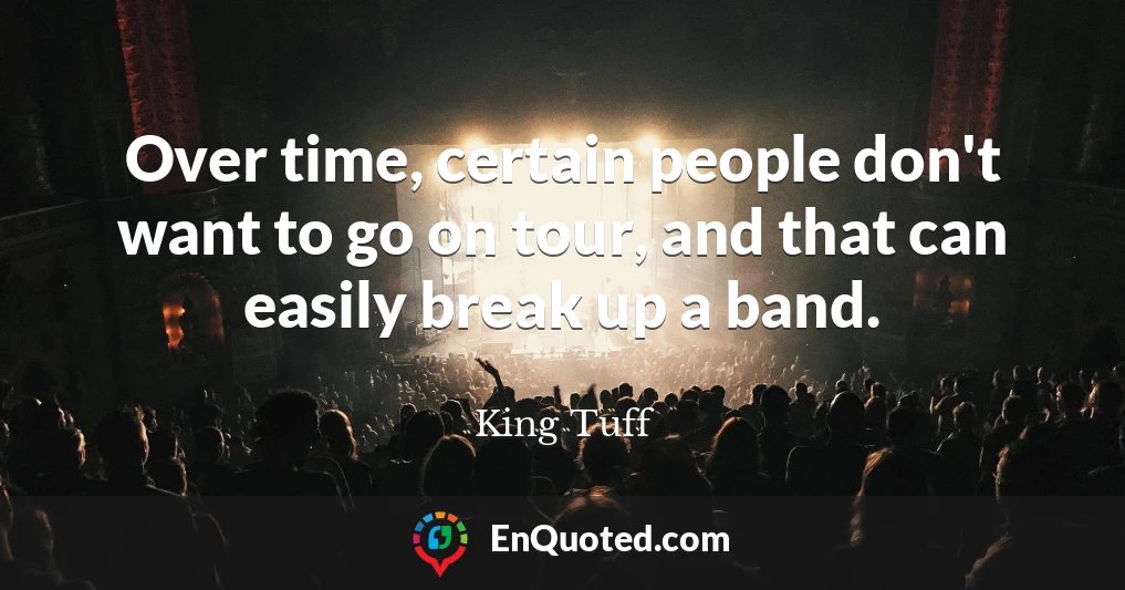 Over time, certain people don't want to go on tour, and that can easily break up a band.