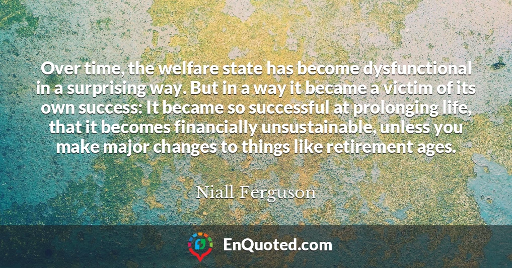 Over time, the welfare state has become dysfunctional in a surprising way. But in a way it became a victim of its own success: It became so successful at prolonging life, that it becomes financially unsustainable, unless you make major changes to things like retirement ages.