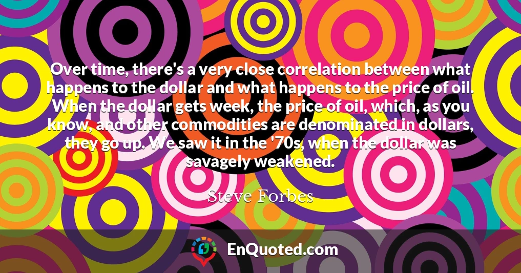Over time, there's a very close correlation between what happens to the dollar and what happens to the price of oil. When the dollar gets week, the price of oil, which, as you know, and other commodities are denominated in dollars, they go up. We saw it in the '70s, when the dollar was savagely weakened.