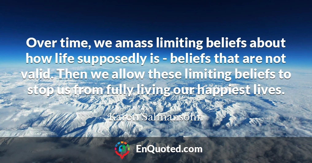 Over time, we amass limiting beliefs about how life supposedly is - beliefs that are not valid. Then we allow these limiting beliefs to stop us from fully living our happiest lives.