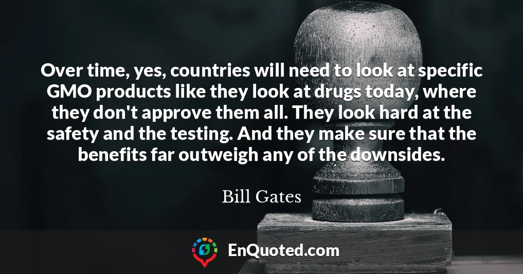Over time, yes, countries will need to look at specific GMO products like they look at drugs today, where they don't approve them all. They look hard at the safety and the testing. And they make sure that the benefits far outweigh any of the downsides.