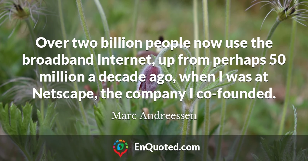 Over two billion people now use the broadband Internet, up from perhaps 50 million a decade ago, when I was at Netscape, the company I co-founded.