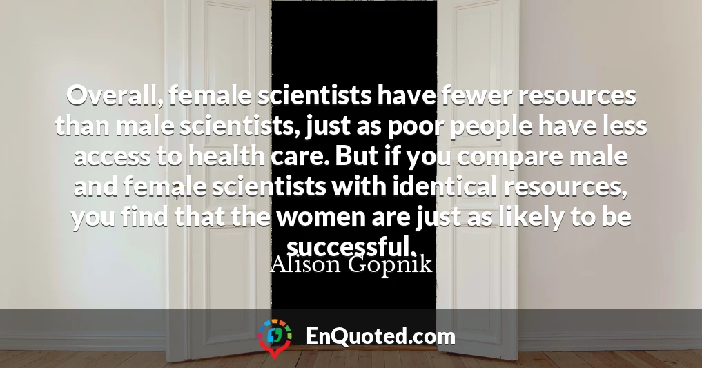 Overall, female scientists have fewer resources than male scientists, just as poor people have less access to health care. But if you compare male and female scientists with identical resources, you find that the women are just as likely to be successful.