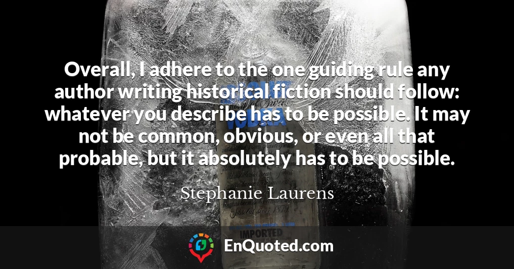 Overall, I adhere to the one guiding rule any author writing historical fiction should follow: whatever you describe has to be possible. It may not be common, obvious, or even all that probable, but it absolutely has to be possible.