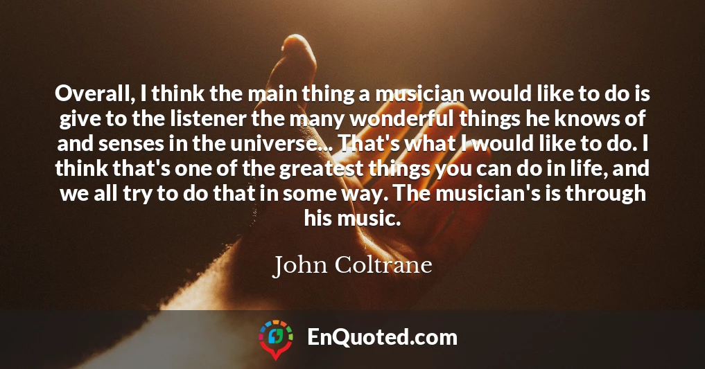 Overall, I think the main thing a musician would like to do is give to the listener the many wonderful things he knows of and senses in the universe... That's what I would like to do. I think that's one of the greatest things you can do in life, and we all try to do that in some way. The musician's is through his music.