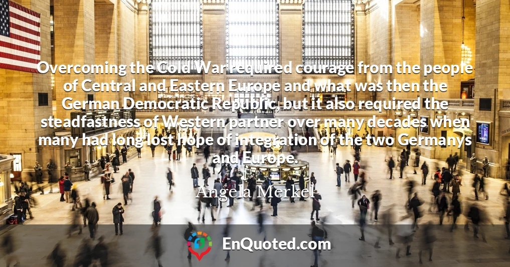 Overcoming the Cold War required courage from the people of Central and Eastern Europe and what was then the German Democratic Republic, but it also required the steadfastness of Western partner over many decades when many had long lost hope of integration of the two Germanys and Europe.