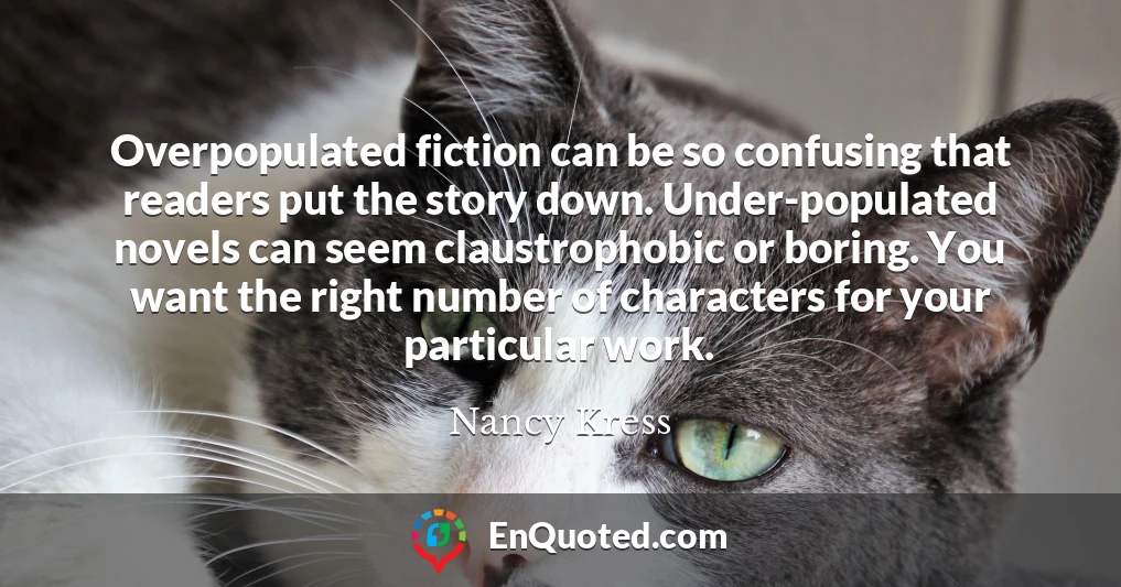 Overpopulated fiction can be so confusing that readers put the story down. Under-populated novels can seem claustrophobic or boring. You want the right number of characters for your particular work.