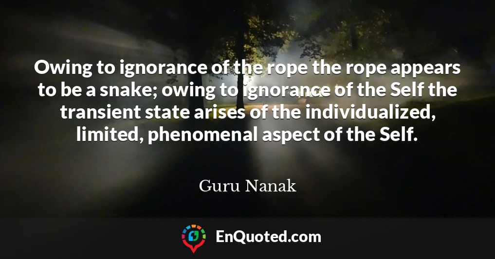 Owing to ignorance of the rope the rope appears to be a snake; owing to ignorance of the Self the transient state arises of the individualized, limited, phenomenal aspect of the Self.
