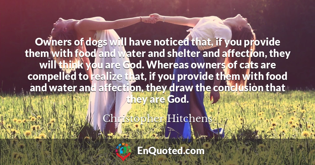 Owners of dogs will have noticed that, if you provide them with food and water and shelter and affection, they will think you are God. Whereas owners of cats are compelled to realize that, if you provide them with food and water and affection, they draw the conclusion that they are God.