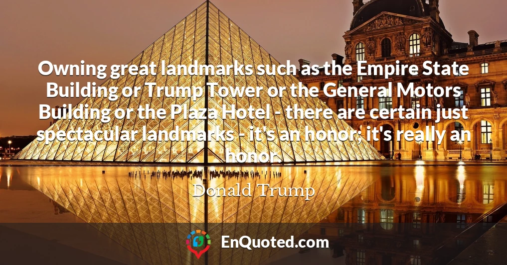 Owning great landmarks such as the Empire State Building or Trump Tower or the General Motors Building or the Plaza Hotel - there are certain just spectacular landmarks - it's an honor; it's really an honor.