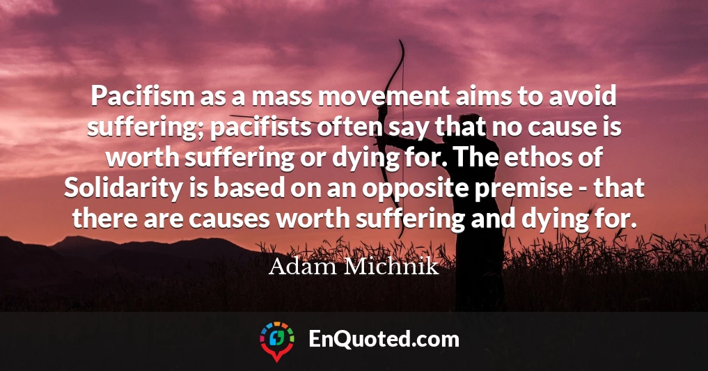 Pacifism as a mass movement aims to avoid suffering; pacifists often say that no cause is worth suffering or dying for. The ethos of Solidarity is based on an opposite premise - that there are causes worth suffering and dying for.