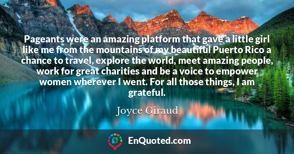 Pageants were an amazing platform that gave a little girl like me from the mountains of my beautiful Puerto Rico a chance to travel, explore the world, meet amazing people, work for great charities and be a voice to empower women wherever I went. For all those things, I am grateful.
