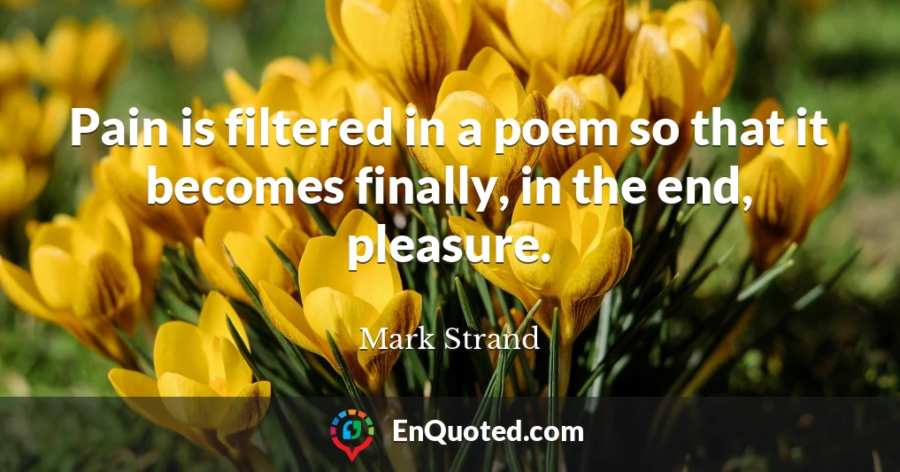 Pain is filtered in a poem so that it becomes finally, in the end, pleasure.