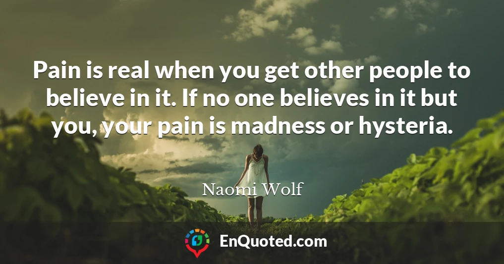 Pain is real when you get other people to believe in it. If no one believes in it but you, your pain is madness or hysteria.