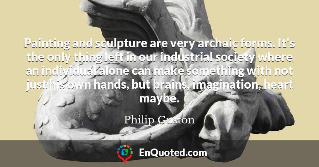 Painting and sculpture are very archaic forms. It's the only thing left in our industrial society where an individual alone can make something with not just his own hands, but brains, imagination, heart maybe.