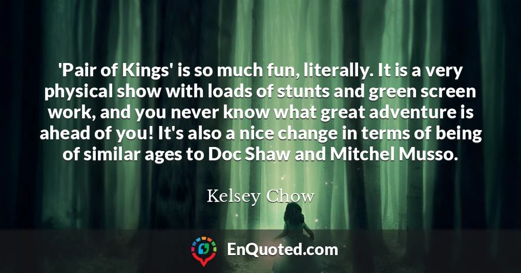 'Pair of Kings' is so much fun, literally. It is a very physical show with loads of stunts and green screen work, and you never know what great adventure is ahead of you! It's also a nice change in terms of being of similar ages to Doc Shaw and Mitchel Musso.