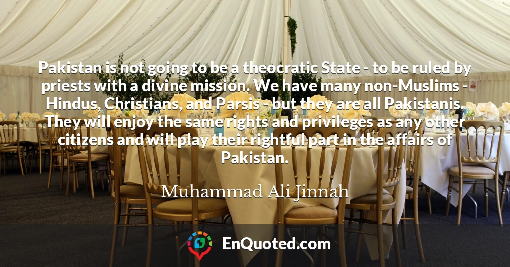 Pakistan is not going to be a theocratic State - to be ruled by priests with a divine mission. We have many non-Muslims - Hindus, Christians, and Parsis - but they are all Pakistanis. They will enjoy the same rights and privileges as any other citizens and will play their rightful part in the affairs of Pakistan.
