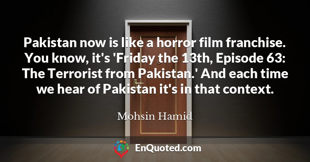 Pakistan now is like a horror film franchise. You know, it's 'Friday the 13th, Episode 63: The Terrorist from Pakistan.' And each time we hear of Pakistan it's in that context.