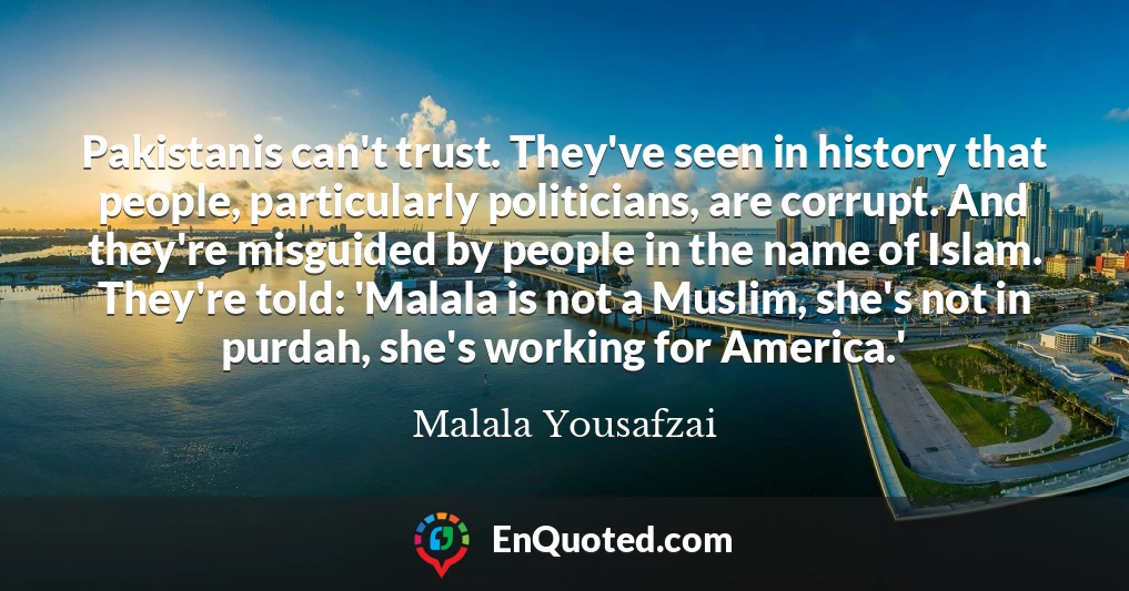 Pakistanis can't trust. They've seen in history that people, particularly politicians, are corrupt. And they're misguided by people in the name of Islam. They're told: 'Malala is not a Muslim, she's not in purdah, she's working for America.'