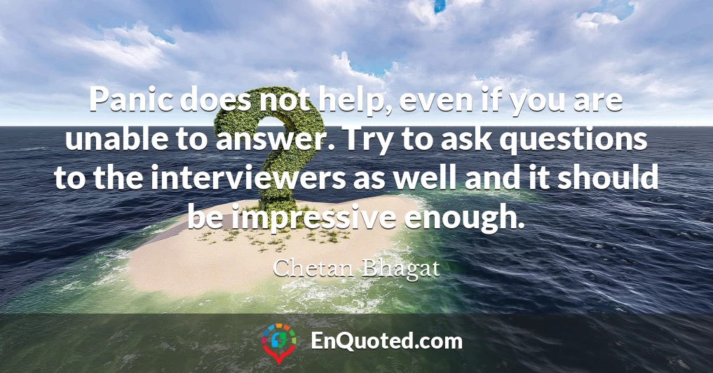 Panic does not help, even if you are unable to answer. Try to ask questions to the interviewers as well and it should be impressive enough.