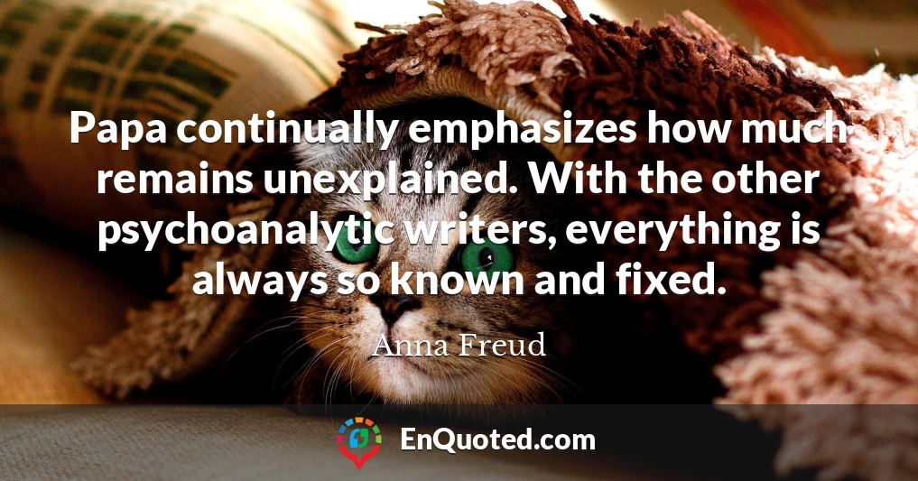 Papa continually emphasizes how much remains unexplained. With the other psychoanalytic writers, everything is always so known and fixed.