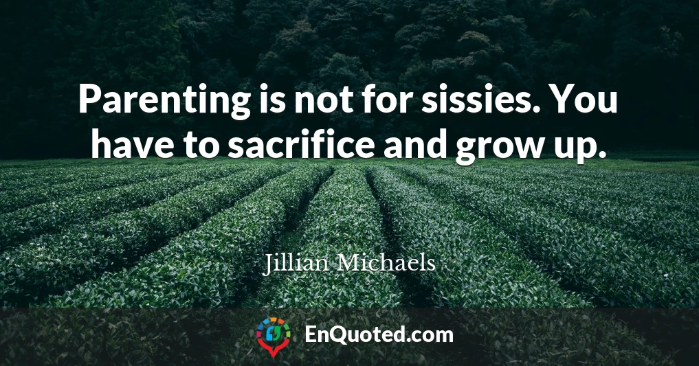 Parenting is not for sissies. You have to sacrifice and grow up.
