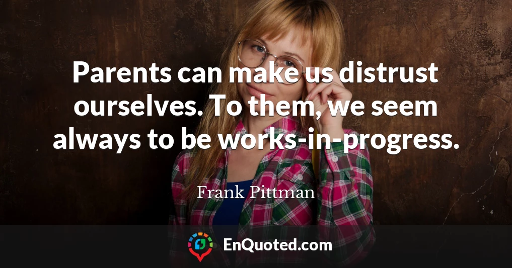 Parents can make us distrust ourselves. To them, we seem always to be works-in-progress.