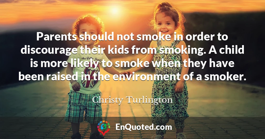 Parents should not smoke in order to discourage their kids from smoking. A child is more likely to smoke when they have been raised in the environment of a smoker.
