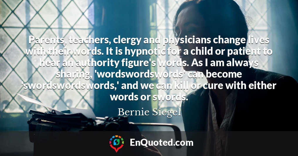 Parents, teachers, clergy and physicians change lives with their words. It is hypnotic for a child or patient to hear an authority figure's words. As I am always sharing, 'wordswordswords' can become 'swordswordswords,' and we can kill or cure with either words or swords.