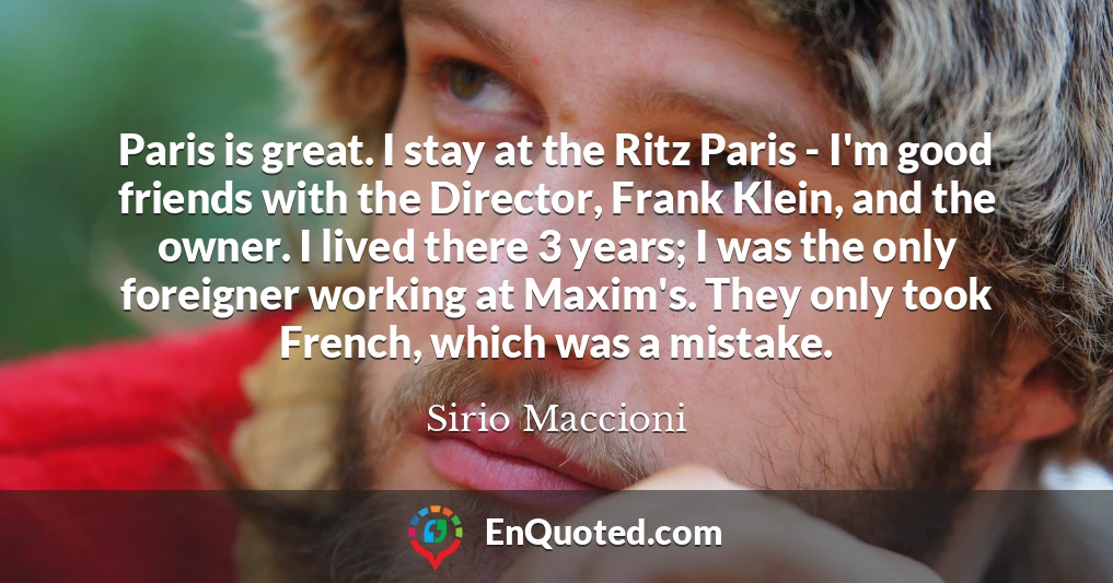 Paris is great. I stay at the Ritz Paris - I'm good friends with the Director, Frank Klein, and the owner. I lived there 3 years; I was the only foreigner working at Maxim's. They only took French, which was a mistake.