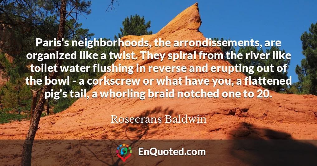 Paris's neighborhoods, the arrondissements, are organized like a twist. They spiral from the river like toilet water flushing in reverse and erupting out of the bowl - a corkscrew or what have you, a flattened pig's tail, a whorling braid notched one to 20.