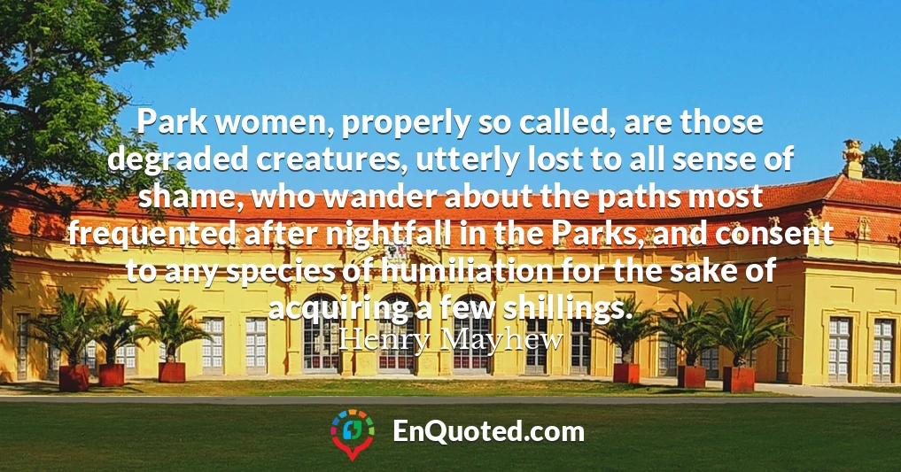 Park women, properly so called, are those degraded creatures, utterly lost to all sense of shame, who wander about the paths most frequented after nightfall in the Parks, and consent to any species of humiliation for the sake of acquiring a few shillings.