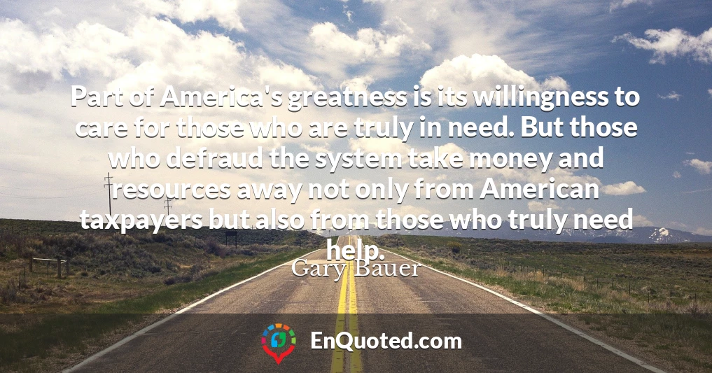 Part of America's greatness is its willingness to care for those who are truly in need. But those who defraud the system take money and resources away not only from American taxpayers but also from those who truly need help.