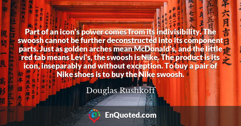 Part of an icon's power comes from its indivisibility. The swoosh cannot be further deconstructed into its component parts. Just as golden arches mean McDonald's, and the little red tab means Levi's, the swoosh is Nike. The product is its icon, inseparably and without exception. To buy a pair of Nike shoes is to buy the Nike swoosh.
