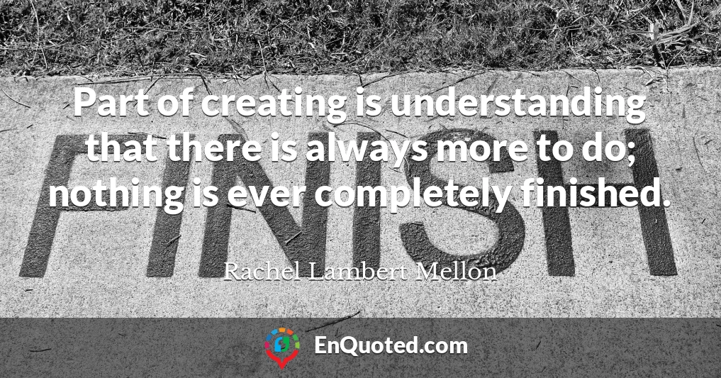 Part of creating is understanding that there is always more to do; nothing is ever completely finished.