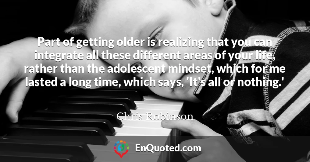 Part of getting older is realizing that you can integrate all these different areas of your life, rather than the adolescent mindset, which for me lasted a long time, which says, 'It's all or nothing.'