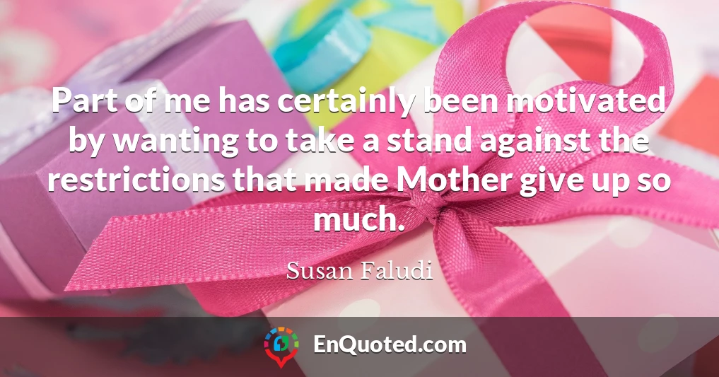 Part of me has certainly been motivated by wanting to take a stand against the restrictions that made Mother give up so much.