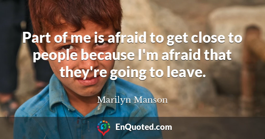 Part of me is afraid to get close to people because I'm afraid that they're going to leave.