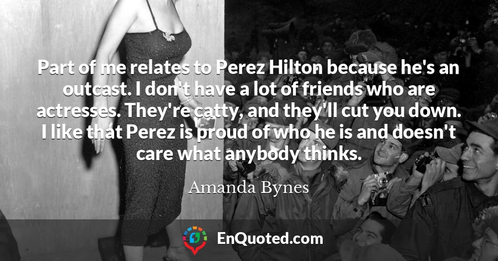 Part of me relates to Perez Hilton because he's an outcast. I don't have a lot of friends who are actresses. They're catty, and they'll cut you down. I like that Perez is proud of who he is and doesn't care what anybody thinks.