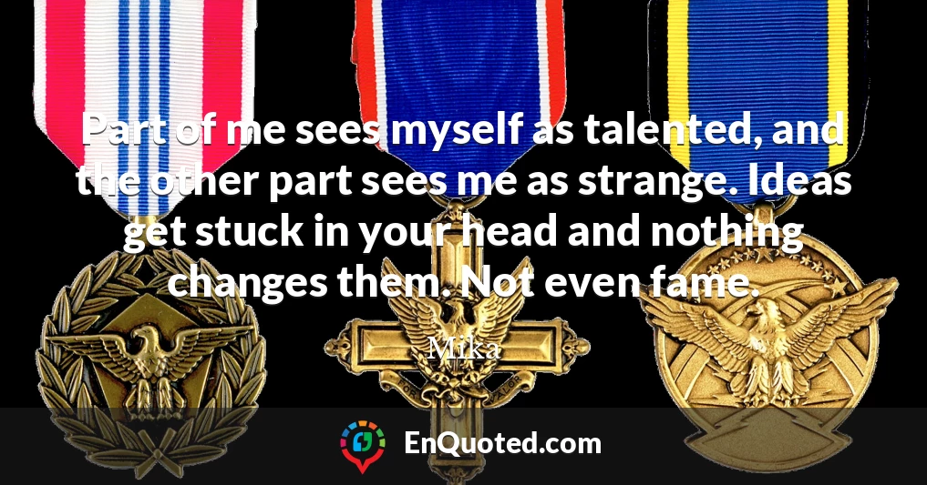 Part of me sees myself as talented, and the other part sees me as strange. Ideas get stuck in your head and nothing changes them. Not even fame.